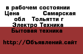 в рабочем состоянии › Цена ­ 5 000 - Самарская обл., Тольятти г. Электро-Техника » Бытовая техника   